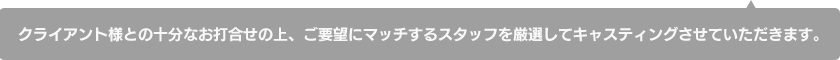 クライアント様との十分なお打合せの上、ご要望にマッチするスタッフを厳選してキャスティングさせていただきます。