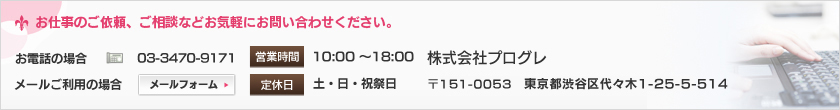 お仕事のご依頼、ご相談などお気軽にお問い合わせください。◆お電話の場合 03-3470-9171 ◆メールご利用の場合 営業時間 10：00～18：00 定休日 土・日・祝祭日 株式会社プログレ 〒151-0051 東京都渋谷区千駄ヶ谷1-11-6-205